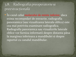 În cazul celui molarului de minte inferior, daca
 exista recomandari de extractie, radiografia
 panoramica (sau vizualizarea laterala oblica) este
 cea mai potrivita examinare radiografica.
 Radiografia panoramica sau vizualizrile laterale
 oblice vor furniza informatii despre distanta pâna
 la marginea inferioara a mandibulei si despre
 raportul cu canalul mandibular.
 