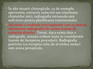  În alte situatii chirurgicale, ca de exemplu
  apectomia, extractia radacinii sau enucleatia
  chisturilor mici, radiografia intraorala este
  suficienta pentru planificarea tratamentului.
 Nu exista o evidenta convingatoare care sa sustina
  necesitatea radiografiei de rutina înainte de
  extractia dintelui. Totusi, daca exista deja o
  radiografie, aceasta trebuie luata in consideratie
  înainte de începerea procedurii. Radiografia
  potrivita (cu exceptia celui de al treilea molar)
  este aceea periapicala.
 