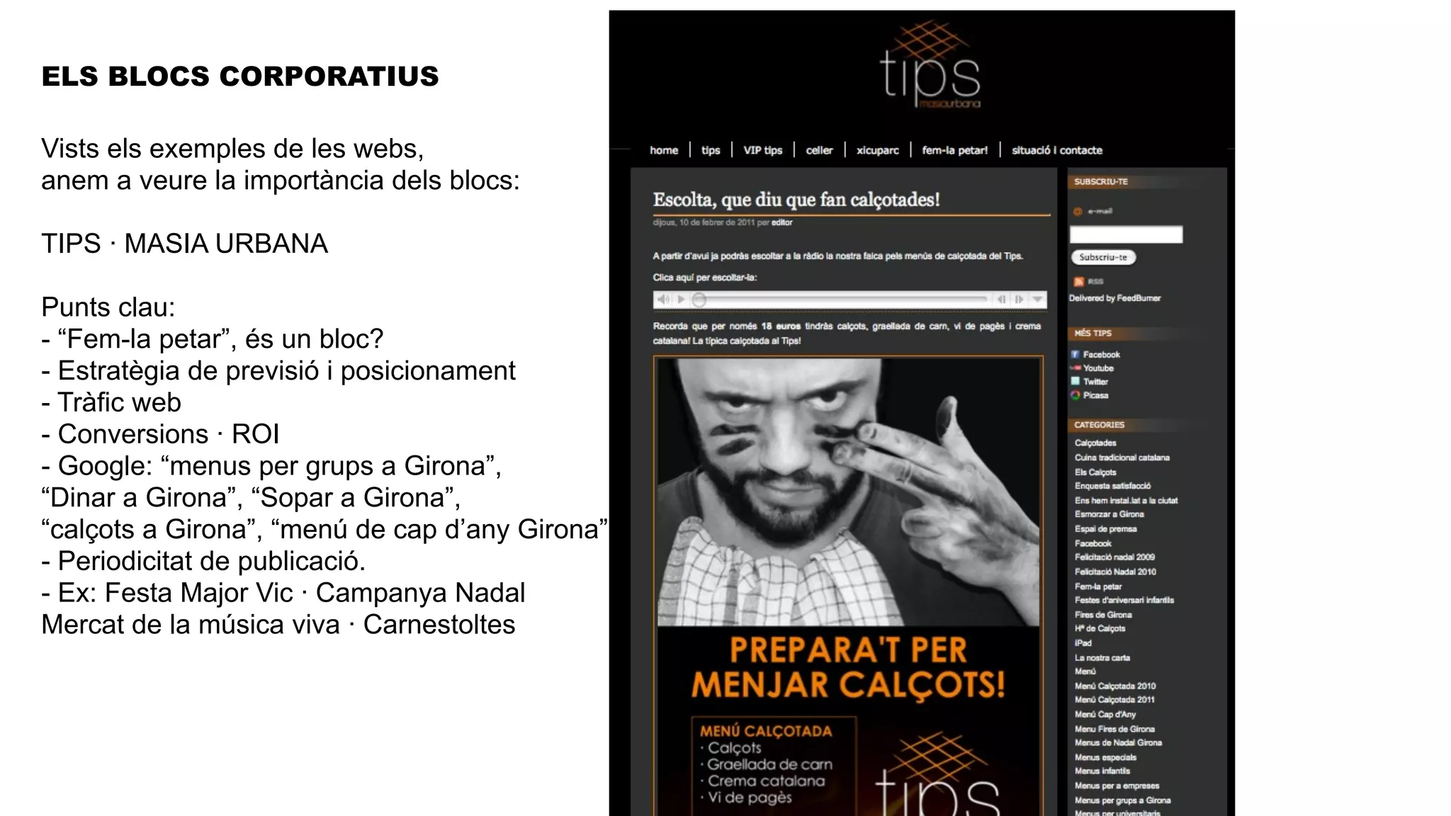 ELS BLOCS CORPORATIUS

Vists els exemples de les webs,
anem a veure la importància dels blocs:

TIPS · MASIA URBANA

Punts clau:
- “Fem-la petar”, és un bloc?
- Estratègia de previsió i posicionament
- Tràfic web
- Conversions · ROI
- Google: “menus per grups a Girona”,
“Dinar a Girona”, “Sopar a Girona”,
“calçots a Girona”, “menú de cap d’any Girona”
- Periodicitat de publicació.
- Ex: Festa Major Vic · Campanya Nadal
Mercat de la música viva · Carnestoltes
 