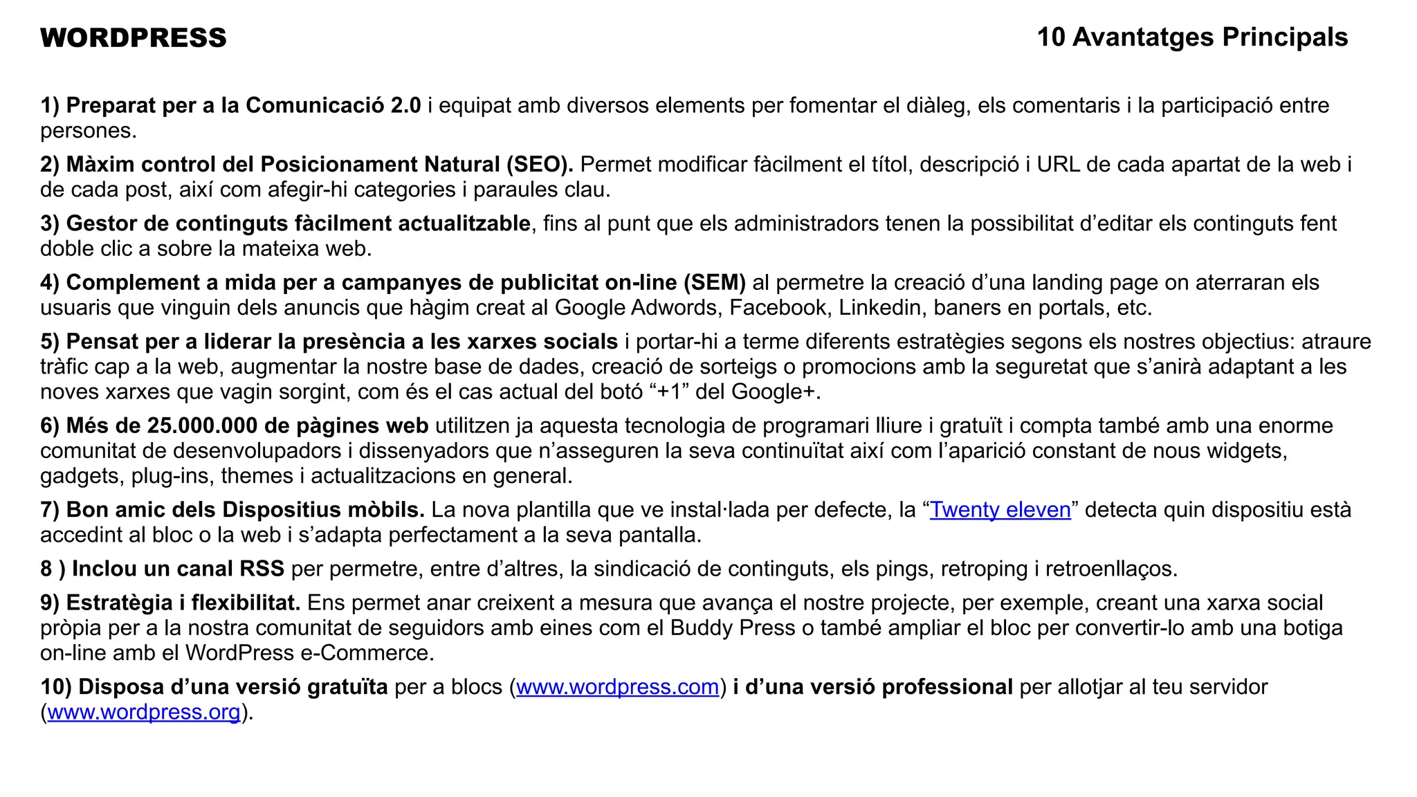 WORDPRESS                                                                                                10 Avantatges Principals

1) Preparat per a la Comunicació 2.0 i equipat amb diversos elements per fomentar el diàleg, els comentaris i la participació entre
persones.
2) Màxim control del Posicionament Natural (SEO). Permet modificar fàcilment el títol, descripció i URL de cada apartat de la web i
de cada post, així com afegir-hi categories i paraules clau.
3) Gestor de continguts fàcilment actualitzable, fins al punt que els administradors tenen la possibilitat d’editar els continguts fent
doble clic a sobre la mateixa web.
4) Complement a mida per a campanyes de publicitat on-line (SEM) al permetre la creació d’una landing page on aterraran els
usuaris que vinguin dels anuncis que hàgim creat al Google Adwords, Facebook, Linkedin, baners en portals, etc.
5) Pensat per a liderar la presència a les xarxes socials i portar-hi a terme diferents estratègies segons els nostres objectius: atraure
tràfic cap a la web, augmentar la nostre base de dades, creació de sorteigs o promocions amb la seguretat que s’anirà adaptant a les
noves xarxes que vagin sorgint, com és el cas actual del botó “+1” del Google+.
6) Més de 25.000.000 de pàgines web utilitzen ja aquesta tecnologia de programari lliure i gratuït i compta també amb una enorme
comunitat de desenvolupadors i dissenyadors que n’asseguren la seva continuïtat així com l’aparició constant de nous widgets,
gadgets, plug-ins, themes i actualitzacions en general.
7) Bon amic dels Dispositius mòbils. La nova plantilla que ve instal·lada per defecte, la “Twenty eleven” detecta quin dispositiu està
accedint al bloc o la web i s’adapta perfectament a la seva pantalla.
8 ) Inclou un canal RSS per permetre, entre d’altres, la sindicació de continguts, els pings, retroping i retroenllaços.
9) Estratègia i flexibilitat. Ens permet anar creixent a mesura que avança el nostre projecte, per exemple, creant una xarxa social
pròpia per a la nostra comunitat de seguidors amb eines com el Buddy Press o també ampliar el bloc per convertir-lo amb una botiga
on-line amb el WordPress e-Commerce.
10) Disposa d’una versió gratuïta per a blocs (www.wordpress.com) i d’una versió professional per allotjar al teu servidor
(www.wordpress.org).
 