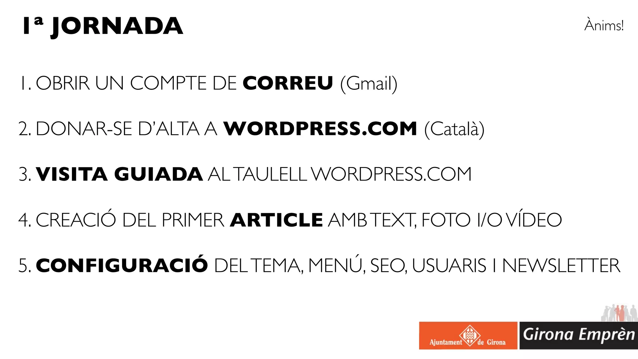 1ª JORNADA                                               Ànims!


1. OBRIR UN COMPTE DE CORREU (Gmail)

2. DONAR-SE D’ALTA A WORDPRESS.COM (Català)

3. VISITA GUIADA AL TAULELL WORDPRESS.COM

4. CREACIÓ DEL PRIMER ARTICLE AMB TEXT, FOTO I/O VÍDEO

5. CONFIGURACIÓ DEL TEMA, MENÚ, SEO, USUARIS I NEWSLETTER
 