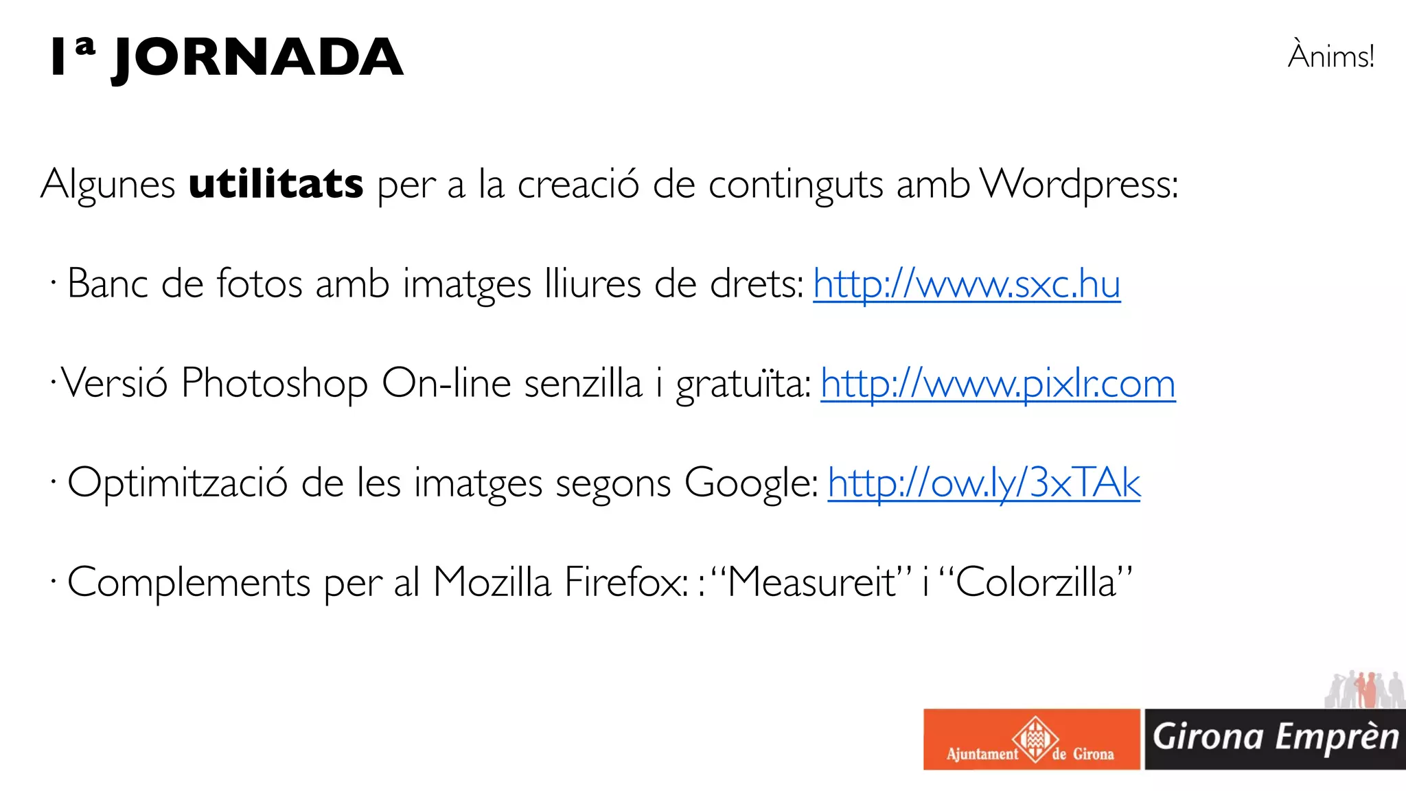 1ª JORNADA                                                             Ànims!


Algunes utilitats per a la creació de continguts amb Wordpress:

· Banc de fotos amb imatges lliures de drets: http://www.sxc.hu

· Versió Photoshop On-line senzilla i gratuïta: http://www.pixlr.com

· Optimització de les imatges segons Google: http://ow.ly/3xTAk

· Complements per al Mozilla Firefox: : “Measureit” i “Colorzilla”
 