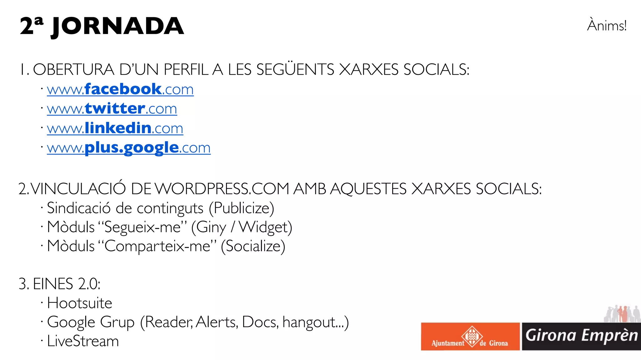2ª JORNADA                                                    Ànims!

1. OBERTURA D’UN PERFIL A LES SEGÜENTS XARXES SOCIALS:
   · www.facebook.com
   · www.twitter.com
   · www.linkedin.com
   · www.plus.google.com

2. VINCULACIÓ DE WORDPRESS.COM AMB AQUESTES XARXES SOCIALS:
    · Sindicació de continguts (Publicize)
    · Mòduls “Segueix-me” (Giny / Widget)
    · Mòduls “Comparteix-me” (Socialize)

3. EINES 2.0:
   · Hootsuite
   · Google Grup (Reader, Alerts, Docs, hangout...)
   · LiveStream
 