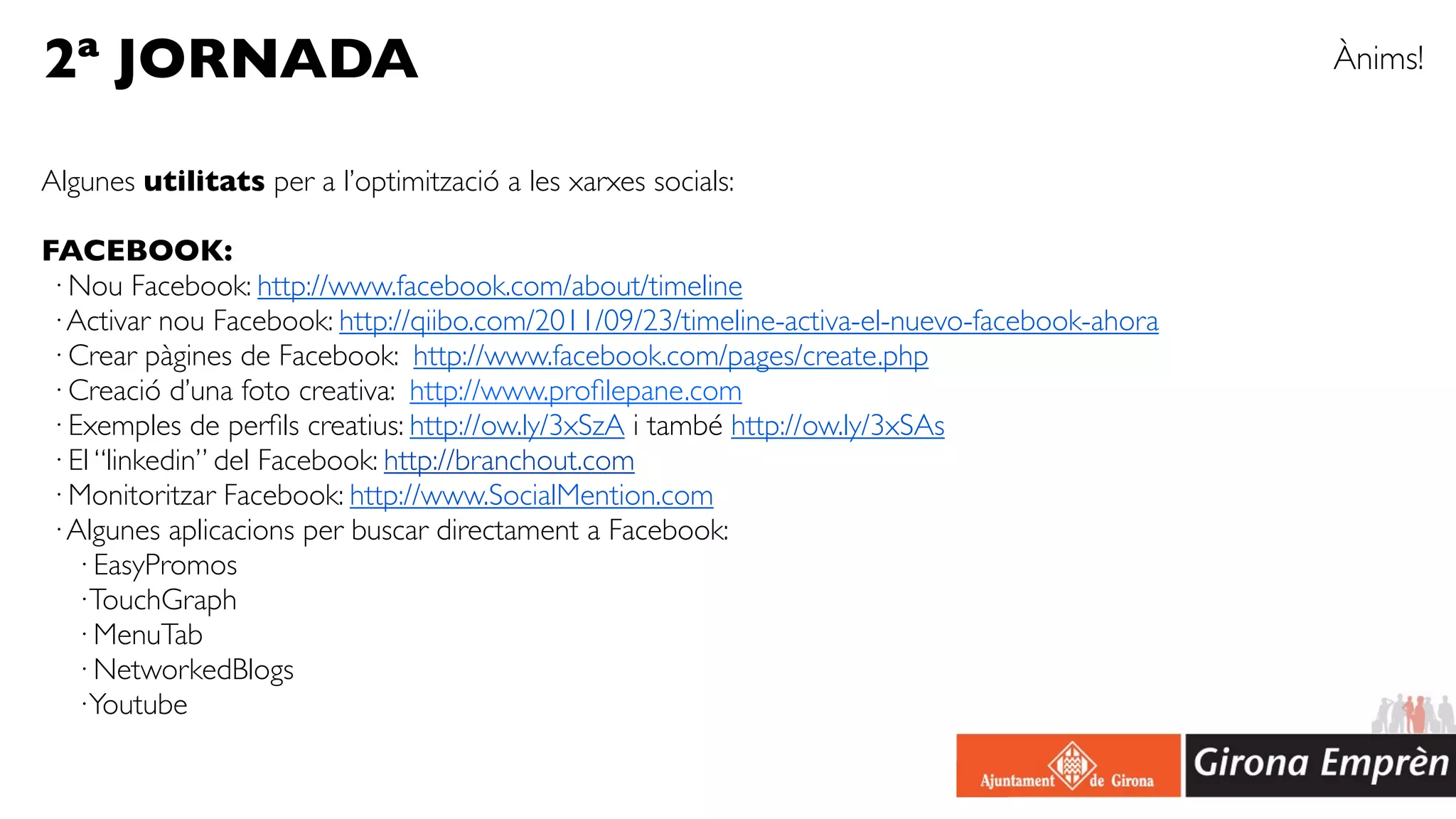 2ª JORNADA                                                                                    Ànims!


Algunes utilitats per a l’optimització a les xarxes socials:

FACEBOOK:
· Nou Facebook: http://www.facebook.com/about/timeline
· Activar nou Facebook: http://qiibo.com/2011/09/23/timeline-activa-el-nuevo-facebook-ahora
· Crear pàgines de Facebook: http://www.facebook.com/pages/create.php
· Creació d’una foto creativa: http://www.proﬁlepane.com
· Exemples de perﬁls creatius: http://ow.ly/3xSzA i també http://ow.ly/3xSAs
· El “linkedin” del Facebook: http://branchout.com
· Monitoritzar Facebook: http://www.SocialMention.com
· Algunes aplicacions per buscar directament a Facebook:
  · EasyPromos
  · TouchGraph
  · MenuTab
  · NetworkedBlogs
  · Youtube
 