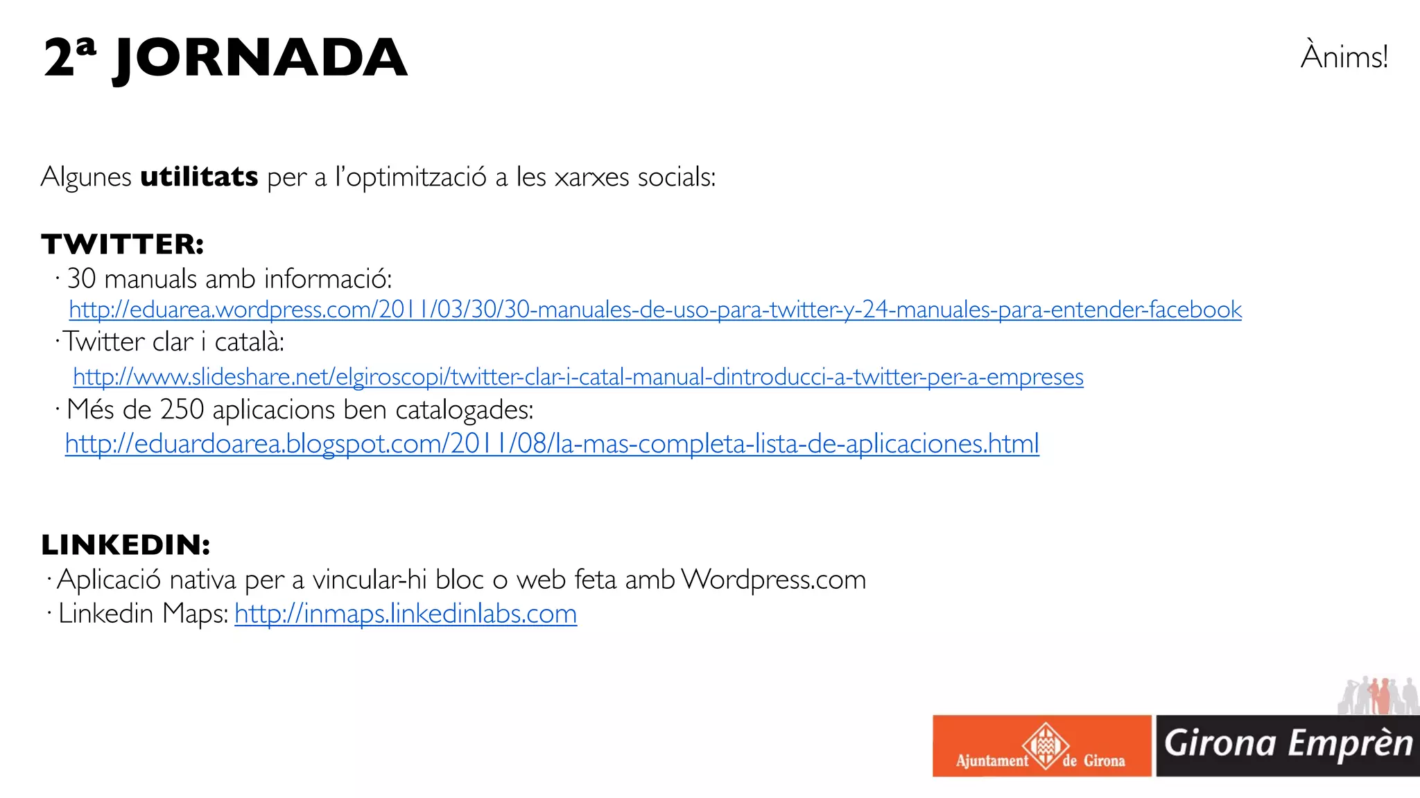 2ª JORNADA                                                                                                       Ànims!


Algunes utilitats per a l’optimització a les xarxes socials:

TWITTER:
· 30 manuals amb informació:
  http://eduarea.wordpress.com/2011/03/30/30-manuales-de-uso-para-twitter-y-24-manuales-para-entender-facebook
· Twitter clar i català:
  http://www.slideshare.net/elgiroscopi/twitter-clar-i-catal-manual-dintroducci-a-twitter-per-a-empreses
· Més de 250 aplicacions ben catalogades:
  http://eduardoarea.blogspot.com/2011/08/la-mas-completa-lista-de-aplicaciones.html


LINKEDIN:
· Aplicació nativa per a vincular-hi bloc o web feta amb Wordpress.com
· Linkedin Maps: http://inmaps.linkedinlabs.com
 