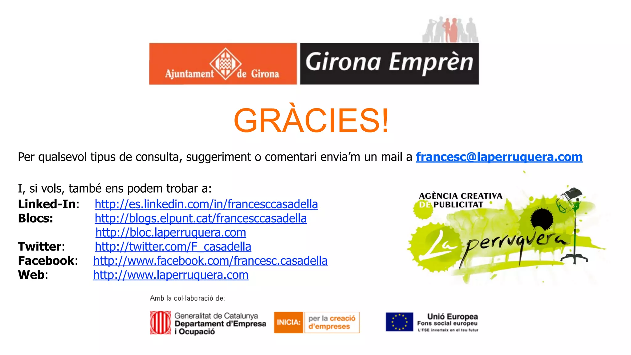 GRÀCIES!
Per qualsevol tipus de consulta, suggeriment o comentari envia’m un mail a francesc@laperruquera.com

I, si vols, també ens podem trobar a:
Linked-In: http://es.linkedin.com/in/francesccasadella
Blocs:          http://blogs.elpunt.cat/francesccasadella
                http://bloc.laperruquera.com
Twitter:        http://twitter.com/F_casadella
Facebook: http://www.facebook.com/francesc.casadella
Web:            http://www.laperruquera.com
 