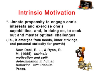 Intrinsic Motivation
“…innate propensity to engage one ’s
 interests and exercise one ’s
 capabilities, and, in doing so, to seek
 out and master optimal challenges
(i.e., it emerges from needs, inner strivings,
   and personal curiosity for growth)
     See: Deci, E. L., & Ryan, R.
     M. (1985). Intrinsic
     motivation and self-
     determination in human
     behavior . NY: Plenum
     Press.
 