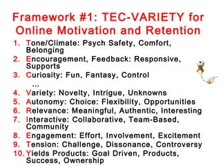 Framework #1: TEC-VARIETY for
Online Motivation and Retention
1. Tone/Climate: Psych Safety, Comfort,
    Belonging
2. Encouragement, Feedback: Responsive,
    Supports
3. Curiosity: Fun, Fantasy, Control
     …
4. Variety: Novelty, Intrigue, Unknowns
5. Autonomy: Choice: Flexibility, Opportunities
6. Relevance: Meaningful, Authentic, Interesting
7. Interactive: Collaborative, Team-Based,
    Community
8. Engagement: Effort, Involvement, Excitement
9. Tension: Challenge, Dissonance, Controversy
10. Yields Products: Goal Driven, Products,
    Success, Ownership
 