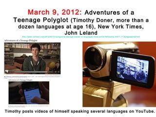 March 9, 2012: Adventures of a
   Teenage Polyglot (Timothy Doner, more than a
      dozen languages at age 16), New York Times,
                     John Leland
        http://www.nytimes.com /2012/03/11/nyregion/ a-teenage-master-of-languages-finds-online-fellowship.html?_r=1&pagewanted=all




Timothy posts videos of himself speaking several languages on YouTube.
 