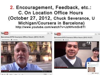 2. Encouragement, Feedback, etc.:
     C. On Location Office Hours
(October 27, 2012, Chuck Severance, U
    Michigan/Coursera in Barcelona)
   http://www.youtube.com/watch?v=JzNHvmSv8TI
 