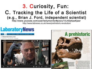3. Curiosity, Fun:
C. Tracking the Life of a Scientist
(e.g., Brian J. Ford, independent scientist)
  http://www.youtube.com/user/tellymonitor#p/a/u/1/LhGeApsKjasr
            http://www.labnews.co.uk/news/prehistoric-revolution/
 