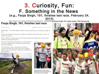 3. Curiosity, Fun:
            F. Something in the News
(e.g., Fauja Singh, 101, finishes last race, February 24,
                          2013)
http://espn.go.com/sports/endurance/story/_/id/8979487/fauja-singh-101-caps-career-10k-hong-kong
 