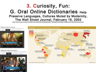 3. Curiosity, Fun:
G. Oral Online Dictionaries                 Help
Preserve Languages, Cultures Muted by Modernity,
   The Wall Street Journal, February 18, 2002
  http://online.wsj.com/article/SB10001424052970204880404577228982976760026.html#articleTabs%3Dinteractive
 