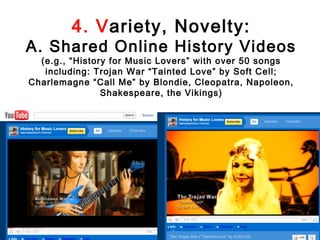 4. Variety, Novelty:
A. Shared Online History Videos
  (e.g., “History for Music Lovers” with over 50 songs
   including: Trojan War “Tainted Love” by Soft Cell;
Charlemagne “Call Me” by Blondie, Cleopatra, Napoleon,
                Shakespeare, the Vikings)
 