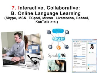 7. Interactive, Collaborative :
   B. Online Language Learning
(Skype, MSN, ECpod, Mixxer, Livemocha, Babbel,
                KanTalk etc.)
 