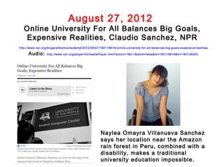 August 27, 2012
   Online University For All Balances Big Goals,
   Expensive Realities, Claudio Sanchez, NPR
http://www.npr.org/blogs/alltechconsidered/2012/08/27/160116814/online-university-for-all-balances-big-goals-expensive-realities

      Audio:      http://www.npr.org/player/v2/mediaPlayer.html?action=1&t=1&islist=false&id=160116814&m=160135003




                                                       Naylea Omayra Villanueva Sanchez
                                                       says her location near the Amazon
                                                       rain forest in Peru, combined with a
                                                       disability, makes a traditional
                                                       university education impossible.
 