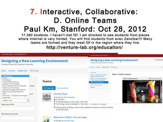 7. Interactive, Collaborative :
           D. Online Teams
   Paul Km, Stanford: Oct 28, 2012
 17,380 students. I haven't met f2f. I am shocked to see students from places
where Internet is very limited. You will find students from even Zanzibar!!! Many
       teams are formed and they meet f2f in the region where they live.
                http://venture-lab.org/education/
 