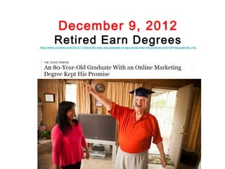 December 9, 2012
          Retired Earn Degrees
http://www.nytimes.com/2012/11/30/us/80-year-old-graduate-of-wgu-texas-kept-hi s-promi se.html ?ref=education&_r=0
 
