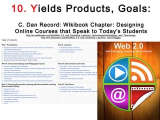 10. Yields Products, Goals:
 C. Dan Record: Wikibook Chapter: Designing
Online Courses that Speak to Today's Students
   http://en.wikibooks.org/wiki/Web_2.0_and_Emerging_Learning_Technologies/Andragogy_and_Technology
                  http://en.wikibooks.org/wiki/Web_2.0_and_Emerging_Learning_Technologies  
 