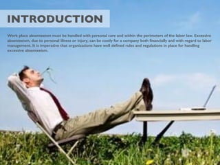 INTRODUCTION
Work place absenteeism must be handled with personal care and within the perimeters of the labor law. Excessive
absenteeism, due to personal illness or injury, can be costly for a company both ﬁnancially and with regard to labor
management. It is imperative that organizations have well deﬁned rules and regulations in place for handling
excessive absenteeism.
 