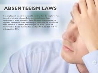 ABSENTEEISM LAWS
If an employee is absent in excess of 3 months, then the employee runs
the risk of being terminated. Being terminated under these
circumstances is not necessarily illegal. However, the employee can
dispute a termination based upon ﬁling an application for an unfair or
harsh dismissal. In addition, the employee can make a claim for
discrimination due to disability. See also Fair Work Act 351, 352, 385
and regulation 3.01.
 