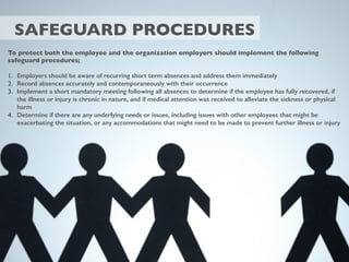 SAFEGUARD PROCEDURES
To protect both the employee and the organization employers should implement the following
safeguard procedures;
1. Employers should be aware of recurring short term absences and address them immediately
2. Record absences accurately and contemporaneously with their occurrence
3. Implement a short mandatory meeting following all absences to determine if the employee has fully recovered, if
the illness or injury is chronic in nature, and if medical attention was received to alleviate the sickness or physical
harm
4. Determine if there are any underlying needs or issues, including issues with other employees that might be
exacerbating the situation, or any accommodations that might need to be made to prevent further illness or injury
 