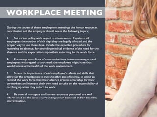 WORKPLACE MEETING
During the course of these employment meetings the human resources
coordinator and the employer should cover the following topics;
1. Set a clear policy with regard to absenteeism. Explain to all
employees the number of sick days they are legally allotted and the
proper way to use these days. Include the expected procedure for
reporting an absence, for providing medical evidence of the need for the
absence and the expectations upon their returning to the work force.
2. Encourage open lines of communications between managers and
employees with regard to any needs the employee might have that
would increase the health of the work environment.
3. Stress the importance of each employee’s talents and skills that
allow for the organization to run smoothly and efﬁciently. In doing so
remind the work force that their absence creates a hardship for their
co-workers and increase their own need to take on the responsibility of
catching up when they return to work.
4. Be sure all managers and human resources personnel are well
informed about the issues surrounding unfair dismissal and/or disability
discrimination.
 