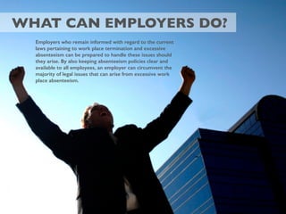 WHAT CAN EMPLOYERS DO?
Employers who remain informed with regard to the current
laws pertaining to work place termination and excessive
absenteeism can be prepared to handle these issues should
they arise. By also keeping absenteeism policies clear and
available to all employees, an employer can circumvent the
majority of legal issues that can arise from excessive work
place absenteeism.
 