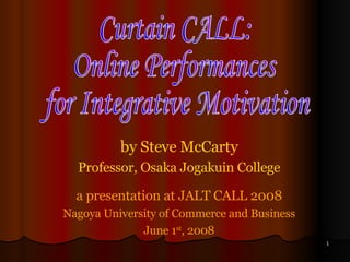 by Steve McCarty Professor, Osaka Jogakuin College a presentation at JALT CALL 2008 Nagoya University of Commerce and Business June 1 st , 2008 Curtain CALL: Online Performances for Integrative Motivation 