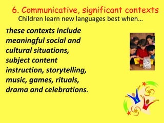 6. Communicative, significant contexts Children learn new languages best when…These contexts include meaningful social and cultural situations, subject content instruction, storytelling, music, games, rituals, drama and celebrations.