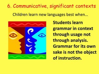 6. Communicative, significant contexts Children learn new languages best when…Students learn grammar in context through usage not through analysis.  Grammar for its own sake is not the object of instruction. 