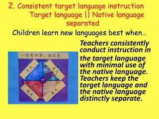 2. Consistent target language instruction 	Target language || Native language separatedChildren learn new languages best when…	Teachers consistently conduct instruction in 	the target language with minimal use of the native language.  Teachers keep the  target language and the native language distinctly separate.