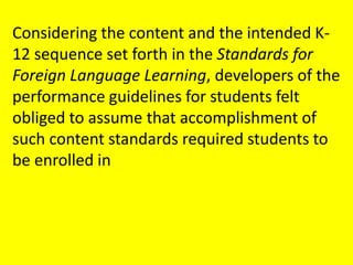 Considering the content and the intended K-12 sequence set forth in the Standards for Foreign Language Learning, developers of the performance guidelines for students felt obliged to assume that accomplishment of such content standards required students to be enrolled in 