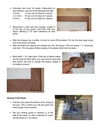  Calculate and mark for pleats. Depending on
your fullness, use one of the following formulas:
2 X full – 8” per unit (4” pleat & 4” space)
2 ½ X full – 10” per unit (6” pleat & 4” space)
3 X full – 12” per unit (8” pleat & 4” space)
 Remember to start with your overlap, usually 4”
or the size of your space, and finish with your
return, allowing 2 1/2” seam allowance for side
hems.
 After the drapery top is cuffed, it’s time to mark off the pleats. Pin into the stop edge using
one of the above formulas.
 After all pleats and spaces are marked out, trim off excess. Fold and press 1 ¼” remaining
side hem. Pin into place. Before sewing in the pleats, blind hem the sides.
 Blind stitch 1 1/4” side hems. If the top or bottom edges
are too thick for blind stitch, you may have to hand sew
that portion. Be sure to include the drapery weight in
the bottom corners.
Sewing in the Pleats:
 Fold top over where the pleat is to be, lining up
the pins. This is where you will sew down the
entire length of the buckram.
 Set your sewing guide to measure ½ of the
total of the pleat, so with a standard 6” pleat,
set the guide to 3” as shown.
 