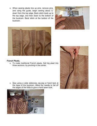  When sewing pleats line up pins, remove pins,
and using the guide, begin sewing about ¼”
down from the top edge. Back stitch back up to
the top edge, and then down to the bottom of
the buckram. Back stitch at the bottom of the
buckram.
French Pleats:
 To make traditional French pleats, fold big pleat into
three sections, by pinching in the center.
 Sew using a wide stationary zig-zag or hand tack at
the base of the buckram. Allow the needle to fall off
the edges of the folds to give a hand sewn look.
 