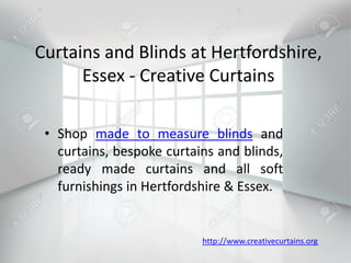 Curtains and Blinds at Hertfordshire,
Essex - Creative Curtains
• Shop made to measure blinds and
curtains, bespoke curtains and blinds,
ready made curtains and all soft
furnishings in Hertfordshire & Essex.
http://www.creativecurtains.org
 