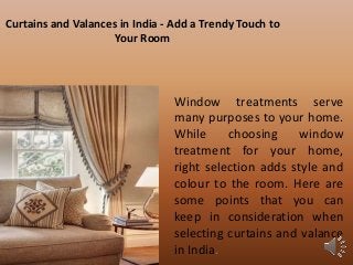 Curtains and Valances in India - Add a Trendy Touch to
Your Room
Window treatments serve
many purposes to your home.
While choosing window
treatment for your home,
right selection adds style and
colour to the room. Here are
some points that you can
keep in consideration when
selecting curtains and valance
in India.
 