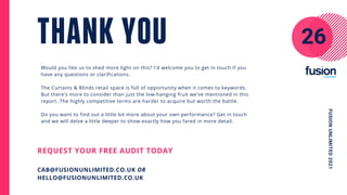 Would you like us to shed more light on this? I'd welcome you to get in touch if you
have any questions or clarifications.
The Curtains & Blinds retail space is full of opportunity when it comes to keywords.
But there’s more to consider than just the low-hanging fruit we've mentioned in this
report. The highly competitive terms are harder to acquire but worth the battle.
Do you want to find out a little bit more about your own performance? Get in touch
and we will delve a little deeper to show exactly how you fared in more detail.
THANK YOU
REQUEST YOUR FREE AUDIT TODAY
CAB@FUSIONUNLIMITED.CO.UK OR
HELLO@FUSIONUNLIMITED.CO.UK
26
FUSION
UNLIMITED
2021
 