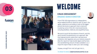 From FTSE 250 organisations to independents,
we’ve helped brands to climb for over 22 years. Our
agility, experience and ability to look at the bigger
picture has bred an approach that is tried and
trusted by some of the UK’s most loved brands,
including NatWest, Halfords and LloydsPharmacy.
We exist to push the boundaries of search, and this
spirit remains fundamental to our approach. We
love helping brands realise their own personal
ambitions, and regularly carry out industry research
(like this report) to help brands digest and harness
the overwhelming amount of data available to us. I
hope this report helps to steer your own strategy.
Anyway, enough from me! Let's get into it...
ORGANIC SEARCH DIRECTOR
CRAIG BROADBENT
WELCOME
03
FUSION
UNLIMITED
2021
TO SPEAK TO CRAIG: CAB@FUSIONUNLIMITED.CO.UK
 