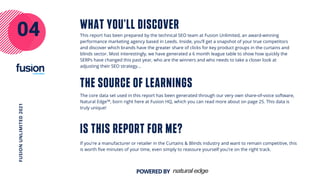 IS THIS REPORT FOR ME?
04
FUSION
UNLIMITED
2021
POWEREDBY
THE SOURCE OF LEARNINGS
WHAT YOU'LL DISCOVER
This report has been prepared by the technical SEO team at Fusion Unlimited, an award-winning
performance marketing agency based in Leeds. Inside, you’ll get a snapshot of your true competitors
and discover which brands have the greater share of clicks for key product groups in the curtains and
blinds sector. Most interestingly, we have generated a 6 month league table to show how quickly the
SERPs have changed this past year, who are the winners and who needs to take a closer look at
adjusting their SEO strategy...
The core data set used in this report has been generated through our very own share-of-voice software,
Natural Edge™, born right here at Fusion HQ, which you can read more about on page 25. This data is
truly unique!
If you're a manufacturer or retailer in the Curtains & Blinds industry and want to remain competitive, this
is worth five minutes of your time, even simply to reassure yourself you're on the right track.
 