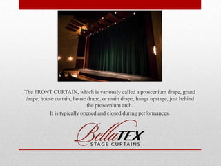 The FRONT CURTAIN, which is variously called a proscenium drape, grand
drape, house curtain, house drape, or main drape, hangs upstage, just behind
the proscenium arch.
It is typically opened and closed during performances.

 