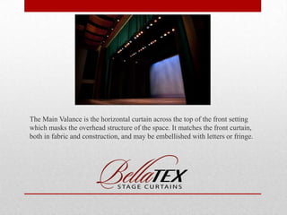 The Main Valance is the horizontal curtain across the top of the front setting
which masks the overhead structure of the space. It matches the front curtain,
both in fabric and construction, and may be embellished with letters or fringe.

 