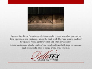 Intermediate Draw Curtains are dividers used to create a smaller space or to
hide equipment and backdrops along the back wall. They are usually made of
two panels with a center overlap and open horizontally.
A draw curtain can also be made of one panel and travel off stage on a curved
track to one side. This is called a One Way Traveler.

 