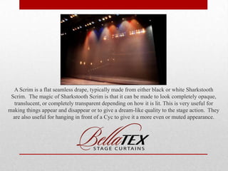 A Scrim is a flat seamless drape, typically made from either black or white Sharkstooth
Scrim. The magic of Sharkstooth Scrim is that it can be made to look completely opaque,
translucent, or completely transparent depending on how it is lit. This is very useful for
making things appear and disappear or to give a dream-like quality to the stage action. They
are also useful for hanging in front of a Cyc to give it a more even or muted appearance.

 