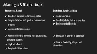Advantages & Disadvantages
Terracotta Panel
✔ Excellent building performance index
✔ Easy installation and quicker construction
progress
✔ Convenient maintenance
✗ Recommended to buy only from established,
reputable dealers
✗ High initial cost
✗ Required skilled labour
Stainless Steel Cladding
✔ Resist Corrosion
✔ Durability & technical properties
✔ Environmental Benefits
✗ Selection of powder is essential
✗ Lack of flexibility, shapes and
dimensions
 