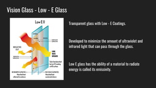 Vision Glass - Low - E Glass
Transparent glass with Low - E Coatings.
Developed to minimize the amount of ultraviolet and
infrared light that can pass through the glass.
Low E glass has the ability of a material to radiate
energy is called its emissivity.
 