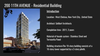 200 11TH AVENUE - Residential Building
Introduction
Location : West Chelsea, New York City , United State
Architect: Selldorf Architects
Completion time : 2011, 3 years
Material of facade system : Stainless Steel and
Terracotta Panel
Building structure:The 19-story building consists of a
16-story tower supported by a 3-story plinth.
 