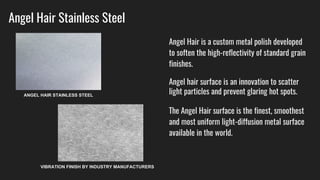 Angel Hair Stainless Steel
Angel Hair is a custom metal polish developed
to soften the high-reflectivity of standard grain
finishes.
Angel hair surface is an innovation to scatter
light particles and prevent glaring hot spots.
The Angel Hair surface is the finest, smoothest
and most uniform light-diffusion metal surface
available in the world.
ANGEL HAIR STAINLESS STEEL
VIBRATION FINISH BY INDUSTRY MANUFACTURERS
 
