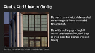 Stainless Steel Rainscreen Cladding
The tower's custom-fabricated stainless steel
rain screen appears above a ceramic-clad
terracotta plinth.
The architectural language of the plinth
matches the rain screen above, which brings
an ornate aspect to an otherwise orthogonal
building.
DETAIL OF THE 200 ELEVENTH AVENUE STAINLESS STEEL FACADE.
 