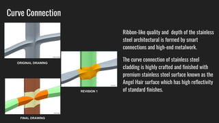Curve Connection
Ribbon-like quality and depth of the stainless
steel architectural is formed by smart
connections and high-end metalwork.
The curve connection of stainless steel
cladding is highly crafted and finished with
premium stainless steel surface known as the
Angel Hair surface which has high reflectivity
of standard finishes.
ORIGINAL DRAWING
REVISION 1
FINAL DRAWING
 